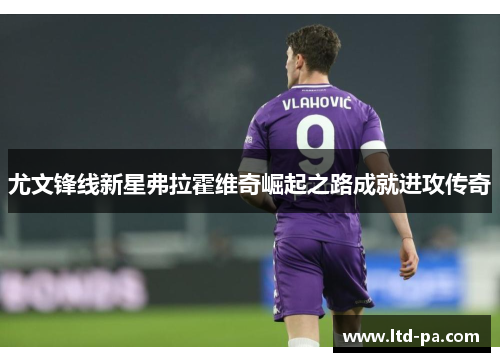 尤文锋线新星弗拉霍维奇崛起之路成就进攻传奇