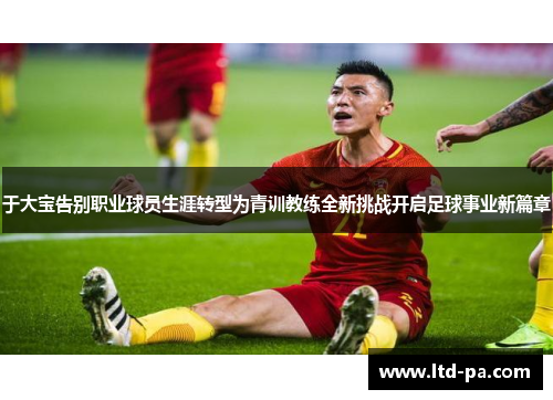 于大宝告别职业球员生涯转型为青训教练全新挑战开启足球事业新篇章