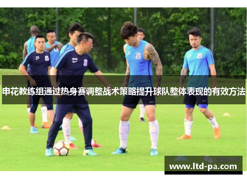申花教练组通过热身赛调整战术策略提升球队整体表现的有效方法