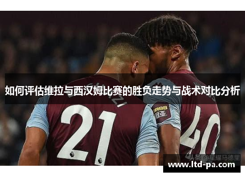 如何评估维拉与西汉姆比赛的胜负走势与战术对比分析