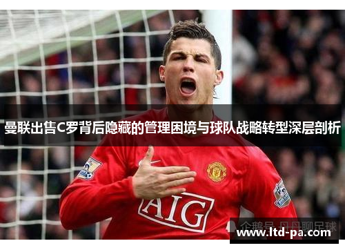 曼联出售C罗背后隐藏的管理困境与球队战略转型深层剖析