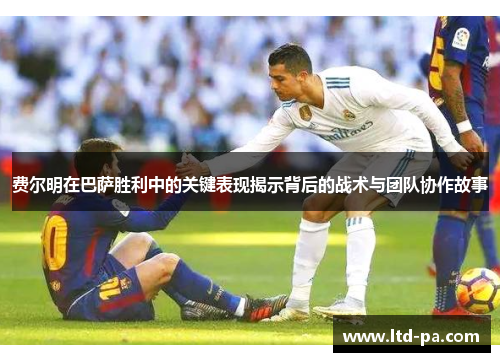 费尔明在巴萨胜利中的关键表现揭示背后的战术与团队协作故事