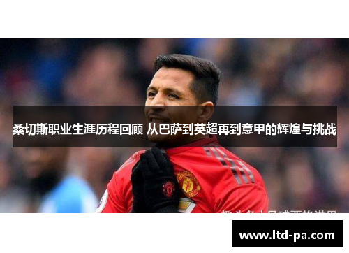桑切斯职业生涯历程回顾 从巴萨到英超再到意甲的辉煌与挑战