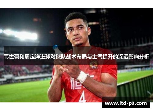 韦世豪和周定洋进球对球队战术布局与士气提升的深远影响分析