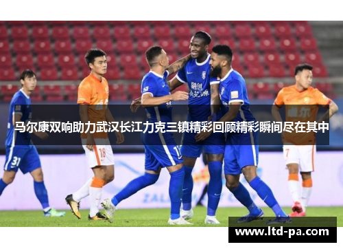 马尔康双响助力武汉长江力克三镇精彩回顾精彩瞬间尽在其中