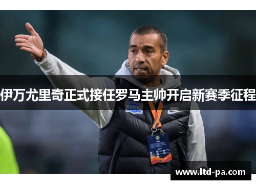 伊万尤里奇正式接任罗马主帅开启新赛季征程