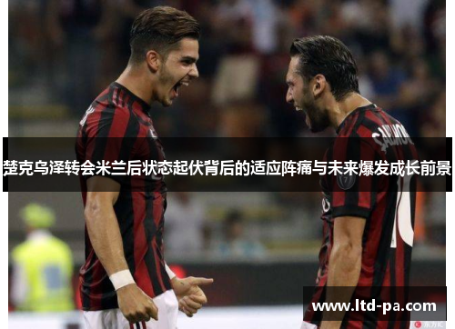 楚克乌泽转会米兰后状态起伏背后的适应阵痛与未来爆发成长前景