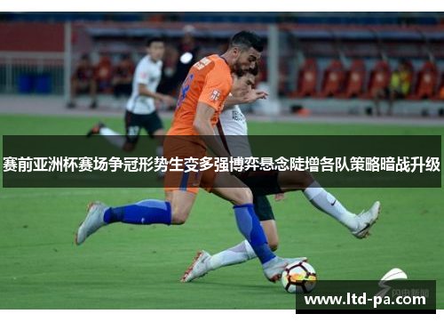 赛前亚洲杯赛场争冠形势生变多强博弈悬念陡增各队策略暗战升级