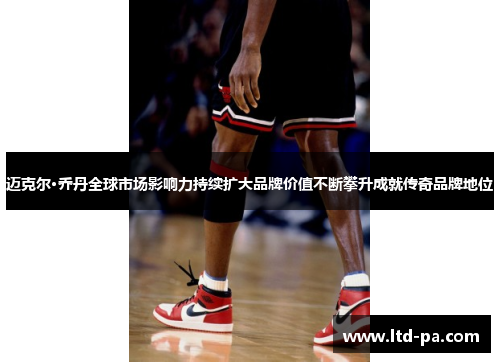 迈克尔·乔丹全球市场影响力持续扩大品牌价值不断攀升成就传奇品牌地位