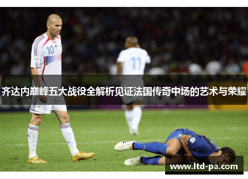 齐达内巅峰五大战役全解析见证法国传奇中场的艺术与荣耀