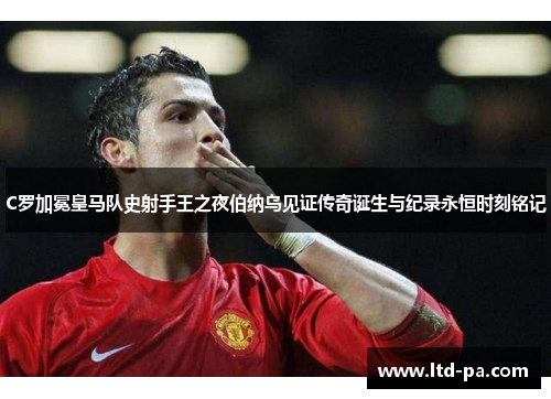C罗加冕皇马队史射手王之夜伯纳乌见证传奇诞生与纪录永恒时刻铭记