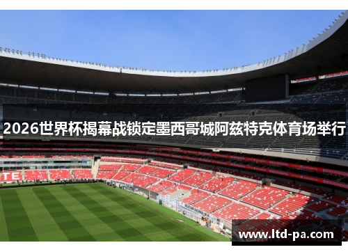2026世界杯揭幕战锁定墨西哥城阿兹特克体育场举行