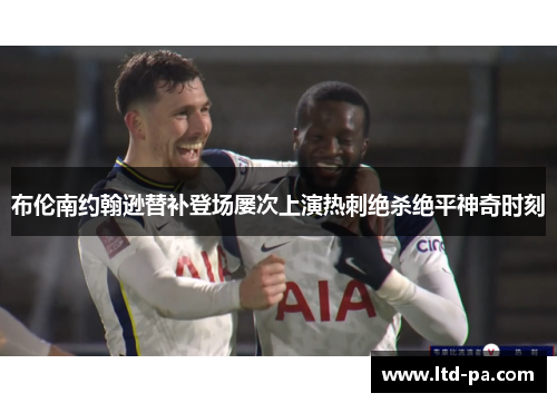 布伦南约翰逊替补登场屡次上演热刺绝杀绝平神奇时刻